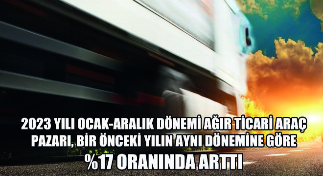 2023 Yılı Ocak-Aralık Dönemi Ağır Ticari Araç Pazarı, Bir Önceki Yılın Aynı Dönemine Göre %17 Oranında Arttı