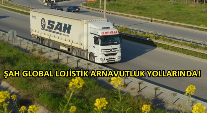 Arnavutluk'a Taşımacılıkta Şah Global Lojistik!