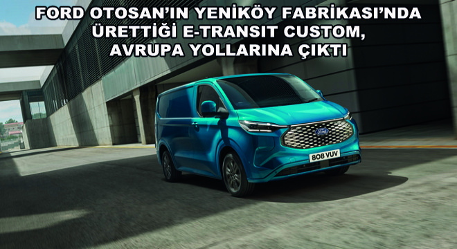 Ford Otosan'ın Yeniköy Fabrikası'nda Ürettiği E-Transit Custom, Avrupa Yollarına Çıktı