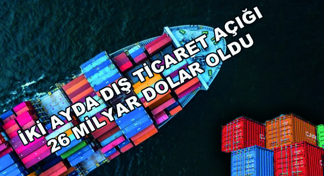 İki Ayda Dış Ticaret Açığı 26 Milyar Dolar Oldu